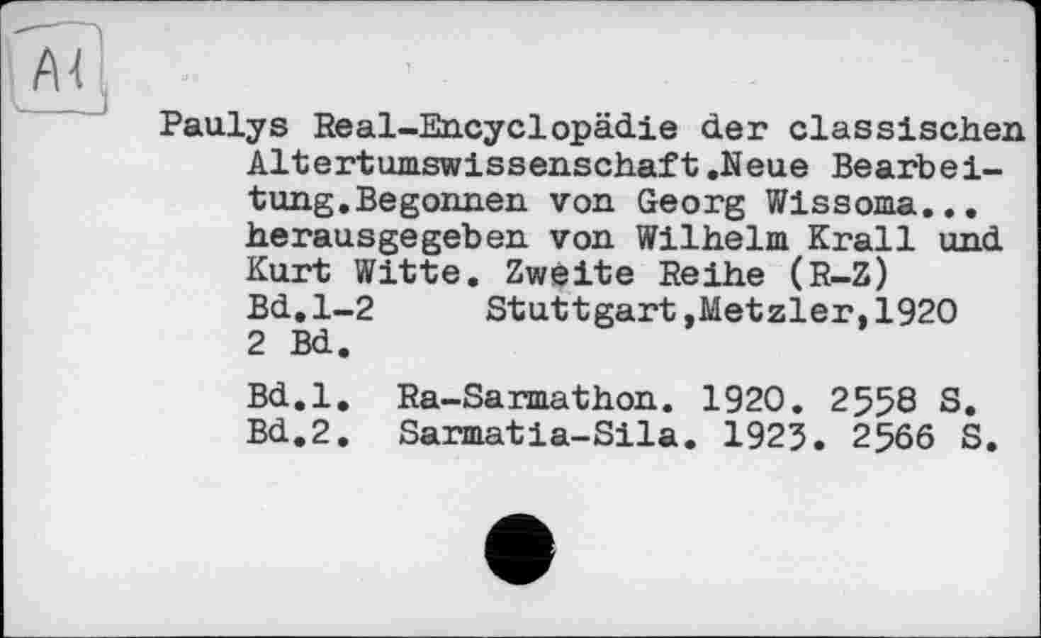 ﻿Paulys Real-Encyclopädie der classischen Altertumswissenschaft.Neue Bearbeitung.Begonnen von Georg Wissoma... herausgegeben von Wilhelm Krall und Kurt Witte. Zweite Reihe (R-Z) Bd.1-2 Stuttgart,Metzler,1920 2 Bd.
Bd.l. Ra-Sarmathon. 1920. 2558 S. Bd.2. Sarmatia-Sila. 1925. 2566 S.